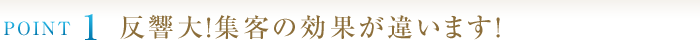 POINT1　反響大！集客の効果が違います！