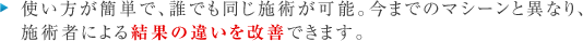 使い方が簡単で、誰でも同じ施術が可能。今までのマシーンと異なり、
施術者による効果の違いを改善できます。