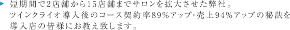 短期間で2店舗から15店舗までサロンを拡大させた弊社。
ツインクライオ導入後のコース契約率89％アップ・売上94％アップの秘訣を
導入店の皆様にお教え致します。