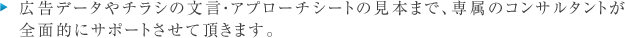 広告データやチラシの文言・アプローチシートの見本まで、専属のコンサルタントが
全面的にサポートさせて頂きます。